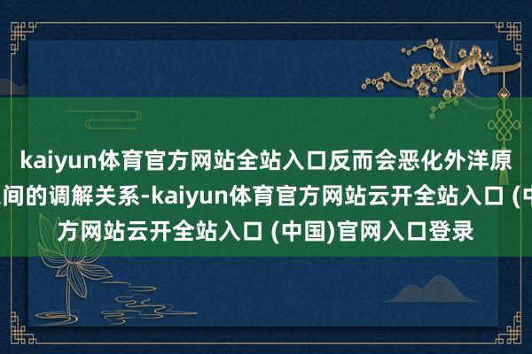 kaiyun体育官方网站全站入口反而会恶化外洋原子能机构与伊方之间的调解关系-kaiyun体育官方网站云开全站入口 (中国)官网入口登录