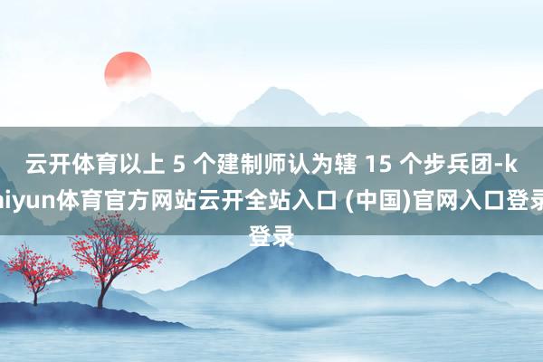 云开体育以上 5 个建制师认为辖 15 个步兵团-kaiyun体育官方网站云开全站入口 (中国)官网入口登录