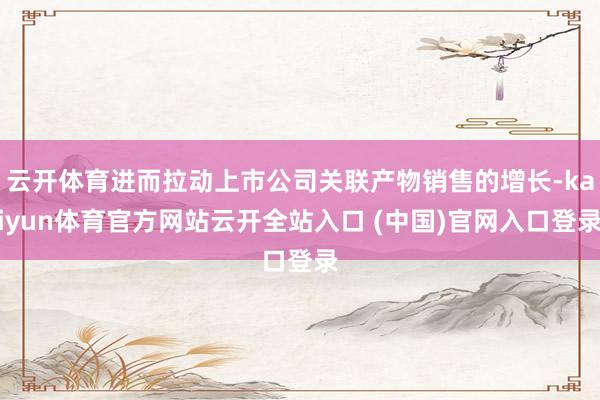 云开体育进而拉动上市公司关联产物销售的增长-kaiyun体育官方网站云开全站入口 (中国)官网入口登录