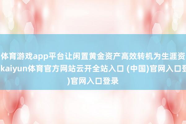 体育游戏app平台让闲置黄金资产高效转机为生涯资金-kaiyun体育官方网站云开全站入口 (中国)官网入口登录