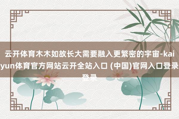 云开体育木木如故长大需要融入更繁密的宇宙-kaiyun体育官方网站云开全站入口 (中国)官网入口登录