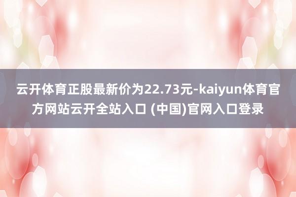 云开体育正股最新价为22.73元-kaiyun体育官方网站云开全站入口 (中国)官网入口登录