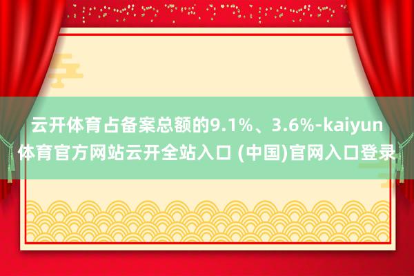 云开体育占备案总额的9.1%、3.6%-kaiyun体育官方网站云开全站入口 (中国)官网入口登录