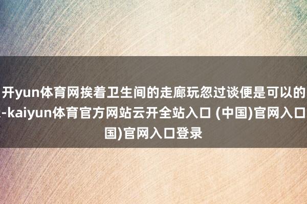 开yun体育网挨着卫生间的走廊玩忽过谈便是可以的继承-kaiyun体育官方网站云开全站入口 (中国)官网入口登录