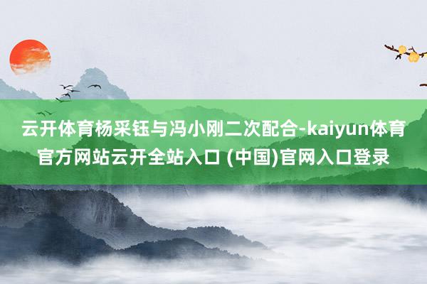 云开体育杨采钰与冯小刚二次配合-kaiyun体育官方网站云开全站入口 (中国)官网入口登录