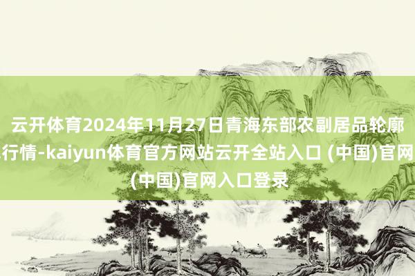 云开体育2024年11月27日青海东部农副居品轮廓市集价钱行情-kaiyun体育官方网站云开全站入口 (中国)官网入口登录
