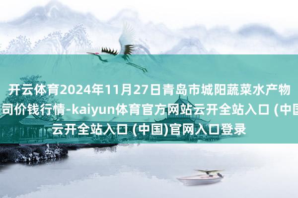 开云体育2024年11月27日青岛市城阳蔬菜水产物批发商场有限公司价钱行情-kaiyun体育官方网站云开全站入口 (中国)官网入口登录