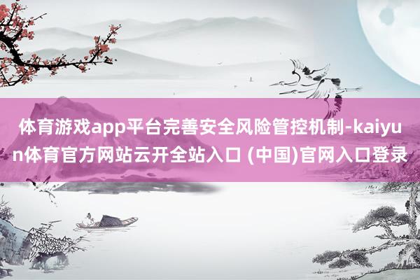 体育游戏app平台完善安全风险管控机制-kaiyun体育官方网站云开全站入口 (中国)官网入口登录