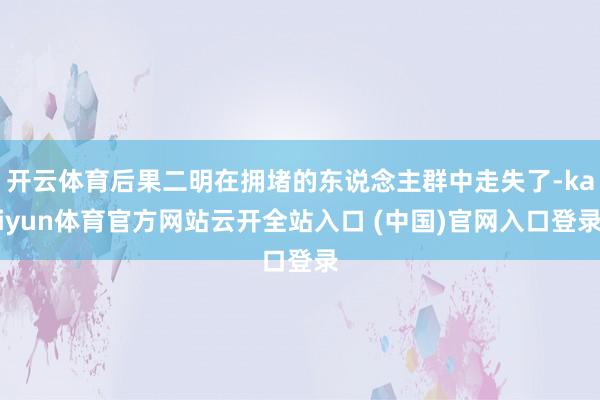 开云体育后果二明在拥堵的东说念主群中走失了-kaiyun体育官方网站云开全站入口 (中国)官网入口登录