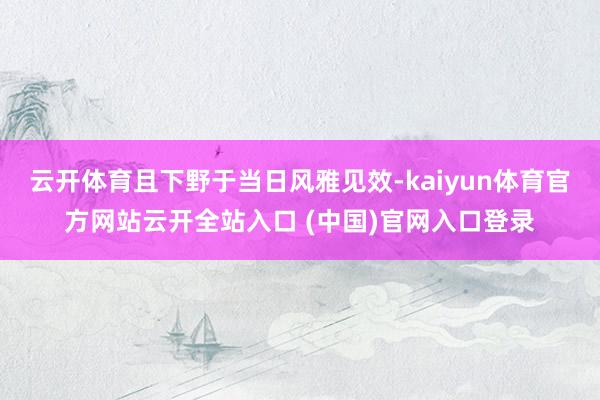 云开体育且下野于当日风雅见效-kaiyun体育官方网站云开全站入口 (中国)官网入口登录