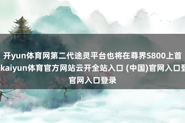 开yun体育网第二代途灵平台也将在尊界S800上首发-kaiyun体育官方网站云开全站入口 (中国)官网入口登录