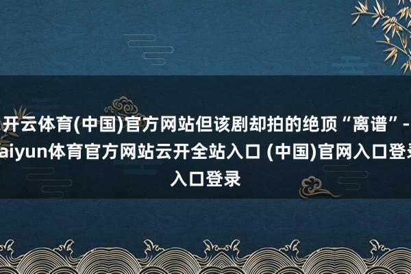 开云体育(中国)官方网站但该剧却拍的绝顶“离谱”-kaiyun体育官方网站云开全站入口 (中国)官网入口登录