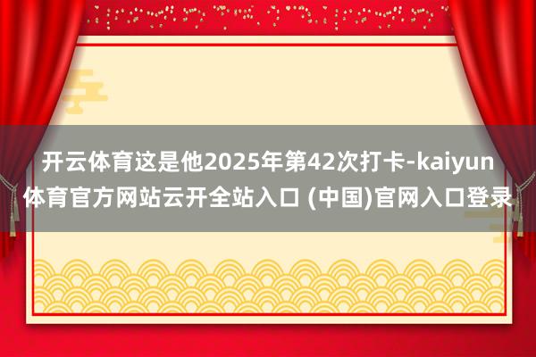 开云体育这是他2025年第42次打卡-kaiyun体育官方网站云开全站入口 (中国)官网入口登录