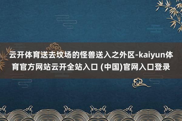 云开体育送去坟场的怪兽送入之外区-kaiyun体育官方网站云开全站入口 (中国)官网入口登录