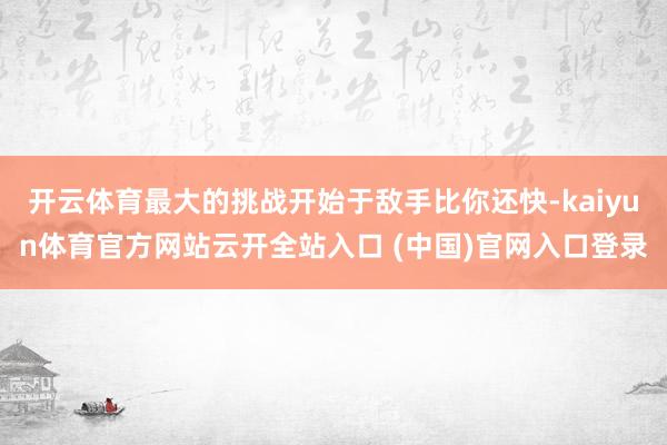开云体育最大的挑战开始于敌手比你还快-kaiyun体育官方网站云开全站入口 (中国)官网入口登录