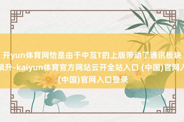 开yun体育网恰是由于中互T的上版带动了通讯板块的集体飙升-kaiyun体育官方网站云开全站入口 (中国)官网入口登录
