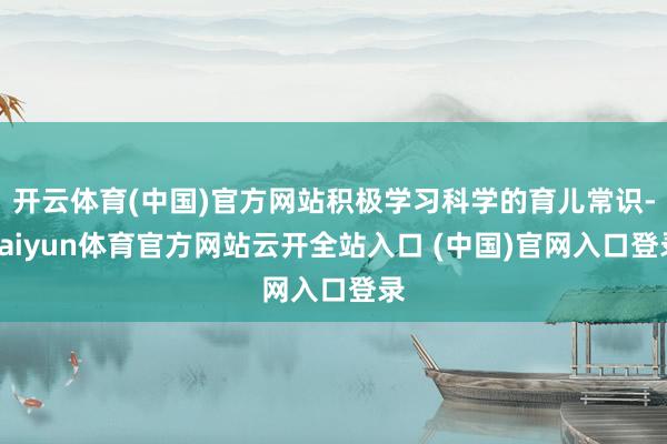 开云体育(中国)官方网站积极学习科学的育儿常识-kaiyun体育官方网站云开全站入口 (中国)官网入口登录