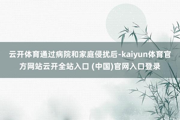 云开体育通过病院和家庭侵扰后-kaiyun体育官方网站云开全站入口 (中国)官网入口登录