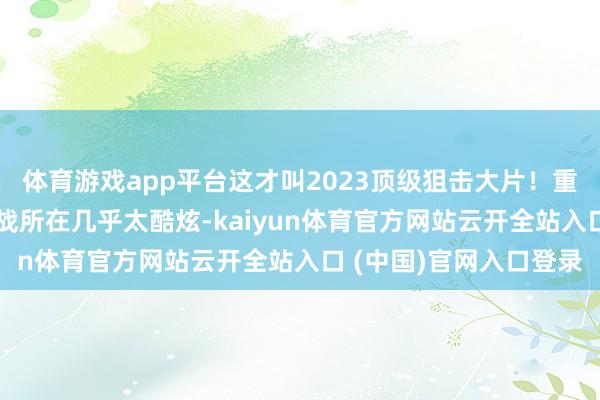 体育游戏app平台这才叫2023顶级狙击大片！重型大狙VS巴雷特，枪战所在几乎太酷炫-kaiyun体育官方网站云开全站入口 (中国)官网入口登录