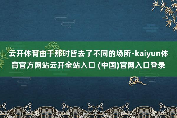 云开体育由于那时皆去了不同的场所-kaiyun体育官方网站云开全站入口 (中国)官网入口登录