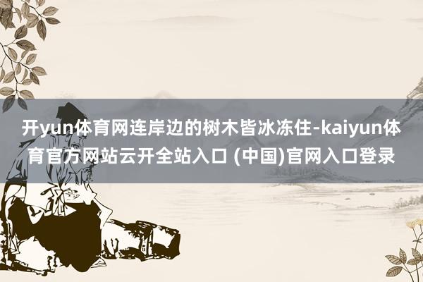开yun体育网连岸边的树木皆冰冻住-kaiyun体育官方网站云开全站入口 (中国)官网入口登录