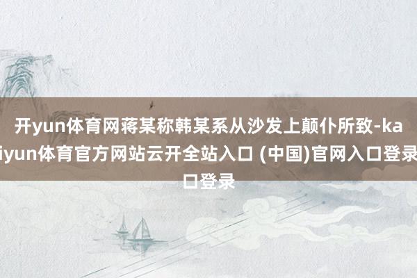 开yun体育网蒋某称韩某系从沙发上颠仆所致-kaiyun体育官方网站云开全站入口 (中国)官网入口登录