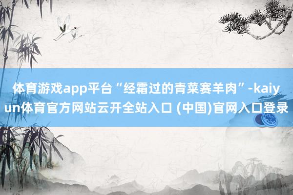 体育游戏app平台“经霜过的青菜赛羊肉”-kaiyun体育官方网站云开全站入口 (中国)官网入口登录