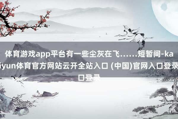 体育游戏app平台有一些尘灰在飞……短暂间-kaiyun体育官方网站云开全站入口 (中国)官网入口登录
