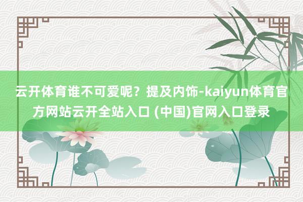 云开体育谁不可爱呢？提及内饰-kaiyun体育官方网站云开全站入口 (中国)官网入口登录