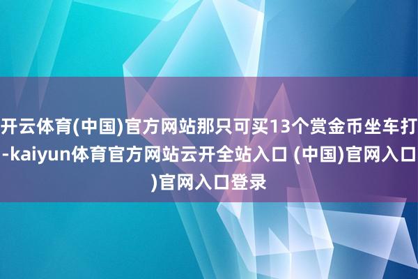 开云体育(中国)官方网站那只可买13个赏金币坐车打团了-kaiyun体育官方网站云开全站入口 (中国)官网入口登录