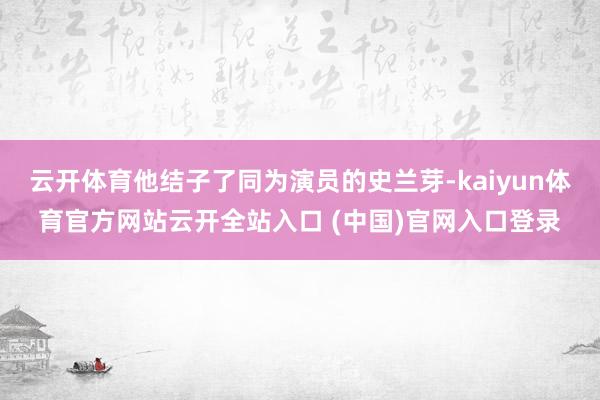 云开体育他结子了同为演员的史兰芽-kaiyun体育官方网站云开全站入口 (中国)官网入口登录