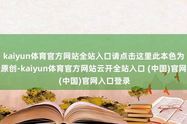 kaiyun体育官方网站全站入口请点击这里此本色为第一财经原创-kaiyun体育官方网站云开全站入口 (中国)官网入口登录