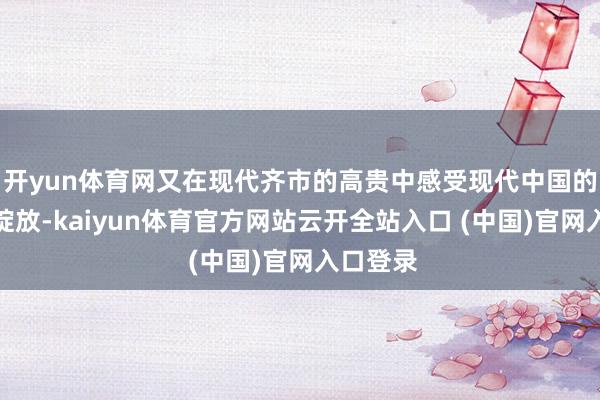 开yun体育网又在现代齐市的高贵中感受现代中国的活力与绽放-kaiyun体育官方网站云开全站入口 (中国)官网入口登录