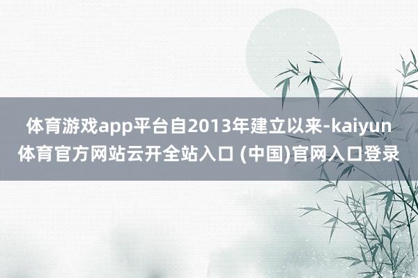 体育游戏app平台自2013年建立以来-kaiyun体育官方网站云开全站入口 (中国)官网入口登录