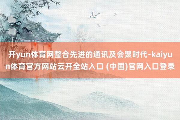 开yun体育网整合先进的通讯及会聚时代-kaiyun体育官方网站云开全站入口 (中国)官网入口登录