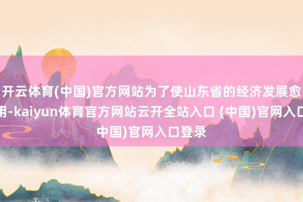 开云体育(中国)官方网站为了使山东省的经济发展愈加有用-kaiyun体育官方网站云开全站入口 (中国)官网入口登录