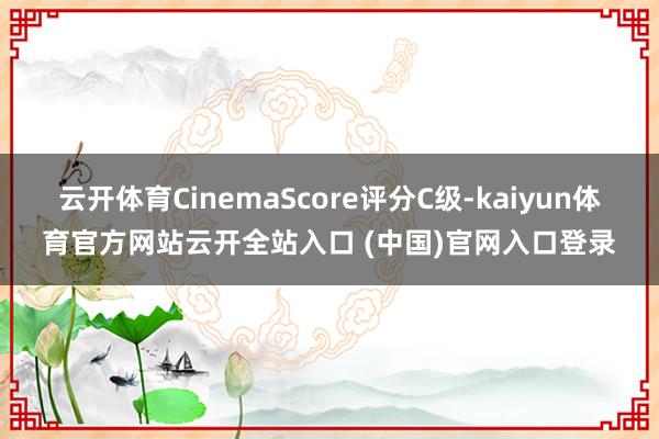 云开体育CinemaScore评分C级-kaiyun体育官方网站云开全站入口 (中国)官网入口登录