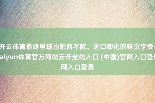 开云体育最终呈现出肥而不腻、进口即化的味觉享受-kaiyun体育官方网站云开全站入口 (中国)官网入口登录