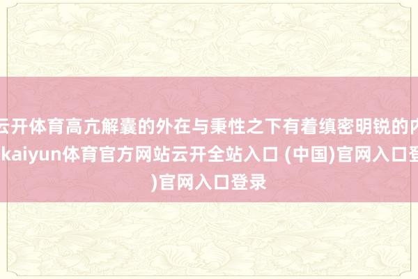 云开体育高亢解囊的外在与秉性之下有着缜密明锐的内心-kaiyun体育官方网站云开全站入口 (中国)官网入口登录
