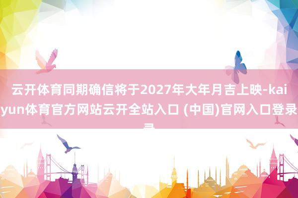 云开体育同期确信将于2027年大年月吉上映-kaiyun体育官方网站云开全站入口 (中国)官网入口登录