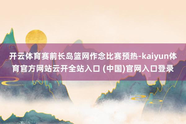 开云体育赛前长岛篮网作念比赛预热-kaiyun体育官方网站云开全站入口 (中国)官网入口登录