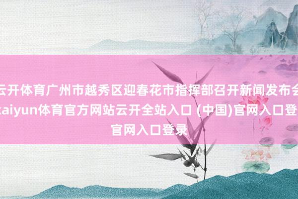 云开体育广州市越秀区迎春花市指挥部召开新闻发布会-kaiyun体育官方网站云开全站入口 (中国)官网入口登录