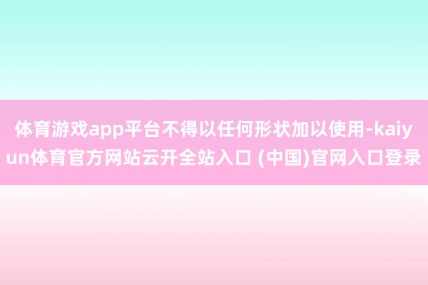 体育游戏app平台不得以任何形状加以使用-kaiyun体育官方网站云开全站入口 (中国)官网入口登录