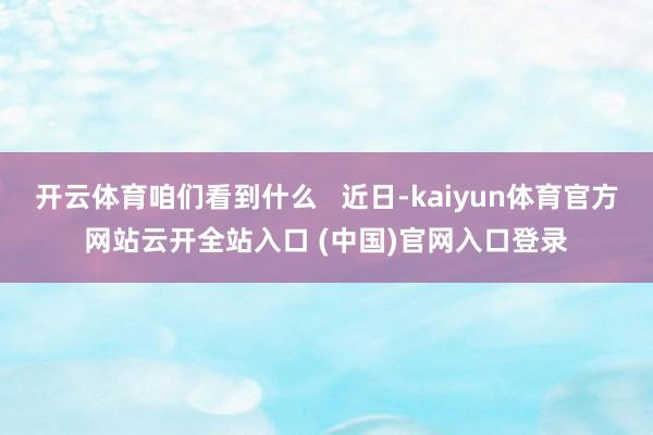 开云体育咱们看到什么   近日-kaiyun体育官方网站云开全站入口 (中国)官网入口登录