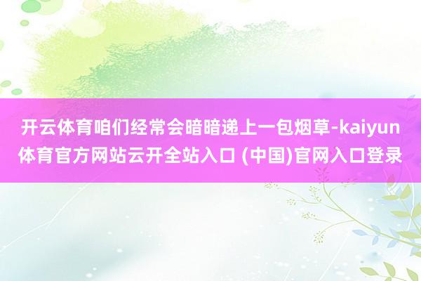 开云体育咱们经常会暗暗递上一包烟草-kaiyun体育官方网站云开全站入口 (中国)官网入口登录