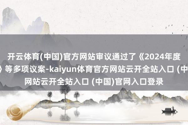 开云体育(中国)官方网站审议通过了《2024年度董事会责任推崇》等多项议案-kaiyun体育官方网站云开全站入口 (中国)官网入口登录