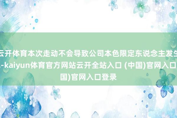 云开体育本次走动不会导致公司本色限定东说念主发生变化-kaiyun体育官方网站云开全站入口 (中国)官网入口登录