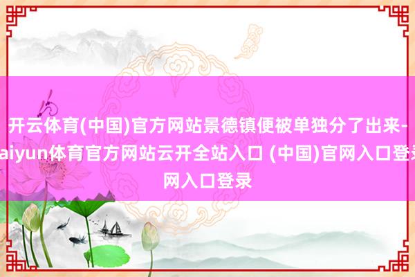 开云体育(中国)官方网站景德镇便被单独分了出来-kaiyun体育官方网站云开全站入口 (中国)官网入口登录