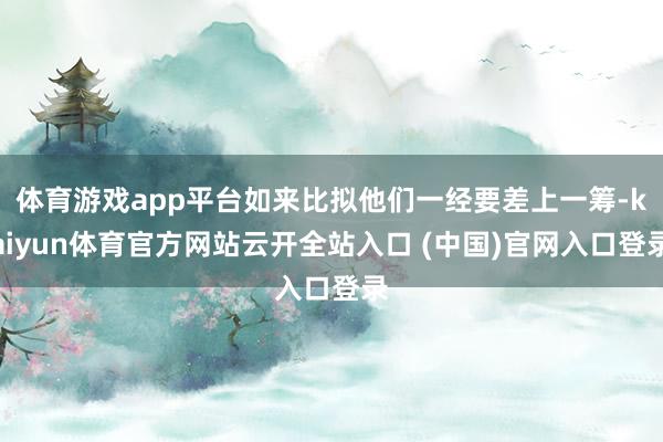 体育游戏app平台如来比拟他们一经要差上一筹-kaiyun体育官方网站云开全站入口 (中国)官网入口登录