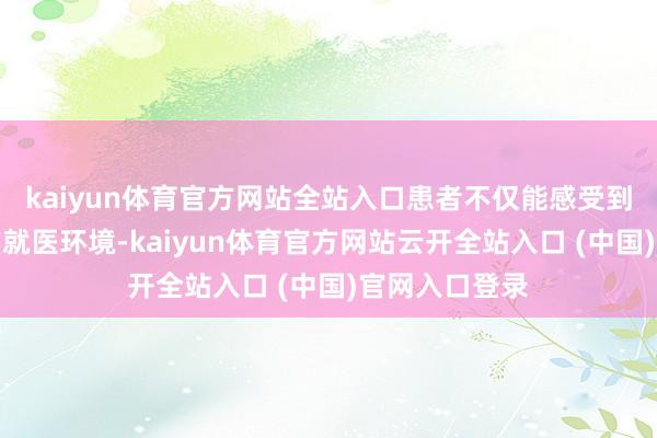 kaiyun体育官方网站全站入口患者不仅能感受到温馨、欣然的就医环境-kaiyun体育官方网站云开全站入口 (中国)官网入口登录